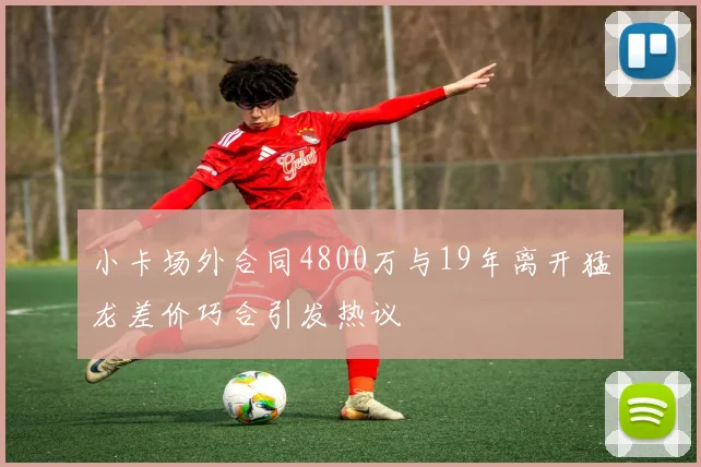 小卡场外合同4800万与19年离开猛龙差价巧合引发热议