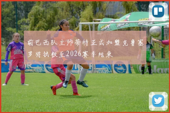 前巴西队主帅蒂特正式加盟克鲁塞罗将执教至2026赛季结束