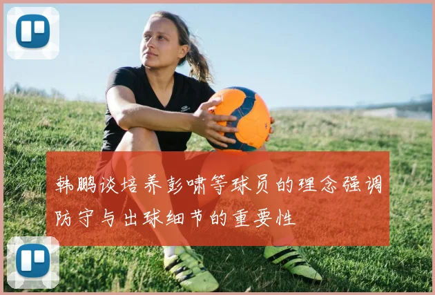 韩鹏谈培养彭啸等球员的理念强调防守与出球细节的重要性