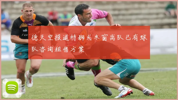 德天空报道特狮或冬窗离队已有球队咨询租借方案