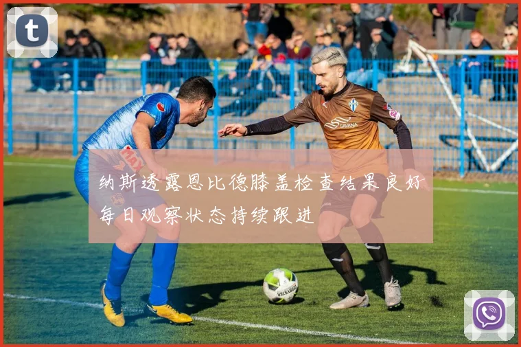 纳斯透露恩比德膝盖检查结果良好每日观察状态持续跟进