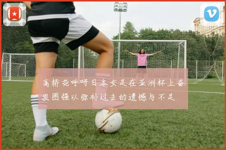 高桥花呼吁日本女足在亚洲杯上奋发图强以弥补过去的遗憾与不足