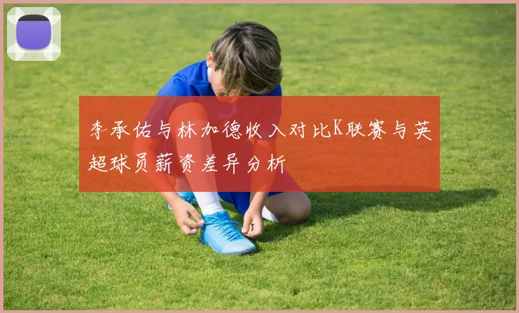 李承佑与林加德收入对比K联赛与英超球员薪资差异分析