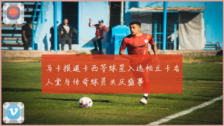 马卡报道卡西等球星入选帕丘卡名人堂与传奇球员共庆盛事