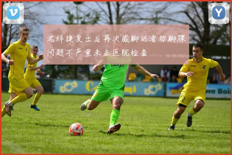 沈梓捷复出后再次崴脚记者称脚踝问题不严重未去医院检查