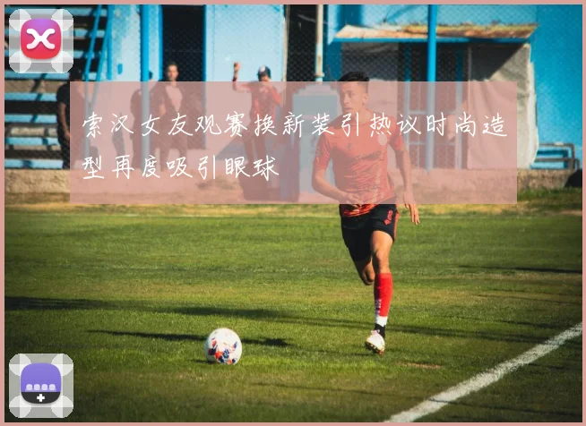 索汉女友观赛换新装引热议时尚造型再度吸引眼球