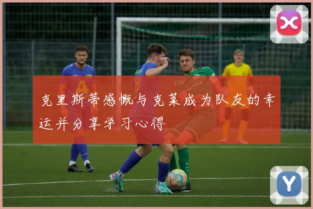 克里斯蒂感慨与克莱成为队友的幸运并分享学习心得