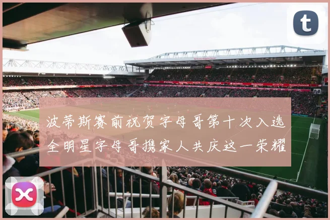 波蒂斯赛前祝贺字母哥第十次入选全明星字母哥携家人共庆这一荣耀时刻