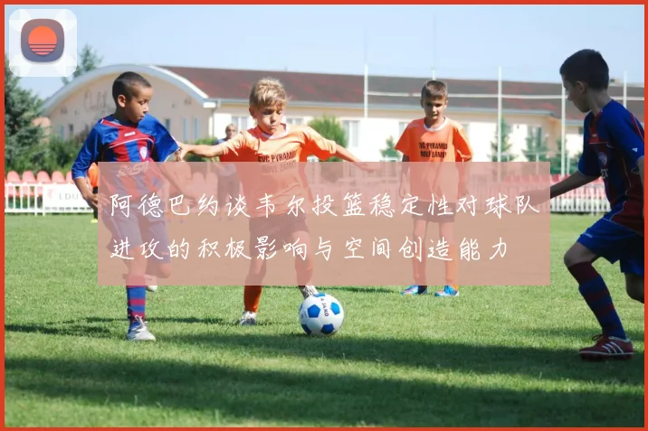 阿德巴约谈韦尔投篮稳定性对球队进攻的积极影响与空间创造能力