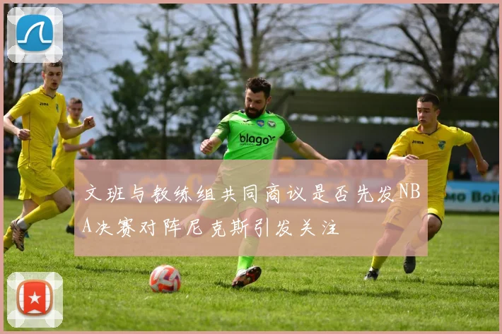 文班与教练组共同商议是否先发NBA决赛对阵尼克斯引发关注