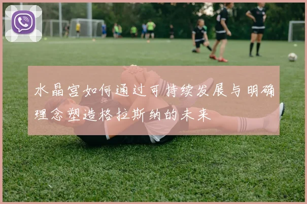 水晶宫如何通过可持续发展与明确理念塑造格拉斯纳的未来
