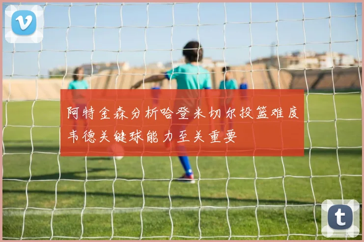 阿特金森分析哈登米切尔投篮难度韦德关键球能力至关重要