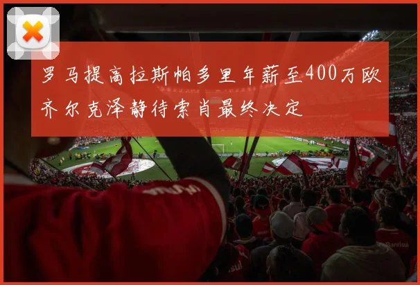 罗马提高拉斯帕多里年薪至400万欧齐尔克泽静待索肖最终决定