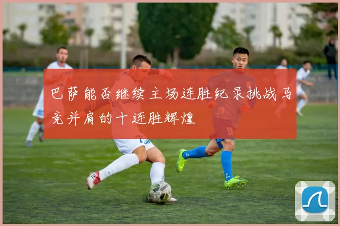 巴萨能否继续主场连胜纪录挑战马竞并肩的十连胜辉煌