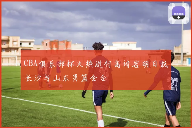 CBA俱乐部杯火热进行高诗岩明日抵长沙与山东男篮会合