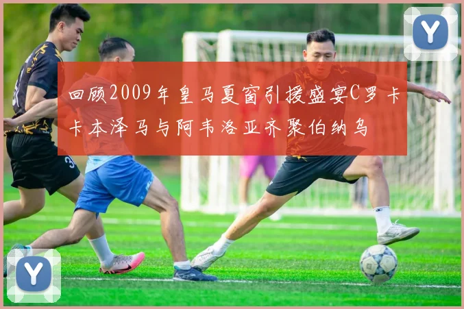 回顾2009年皇马夏窗引援盛宴C罗卡卡本泽马与阿韦洛亚齐聚伯纳乌