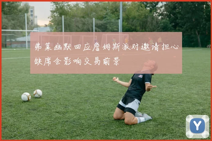 弗莱幽默回应詹姆斯派对邀请担心缺席会影响交易前景