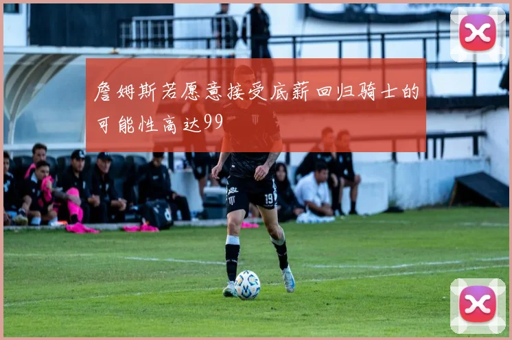 詹姆斯若愿意接受底薪回归骑士的可能性高达99
