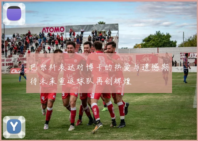 巴尔科表达对博卡的热爱与遗憾期待未来重返球队再创辉煌