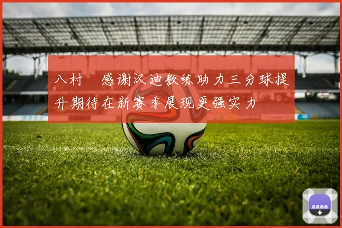 八村塁感谢汉迪教练助力三分球提升期待在新赛季展现更强实力