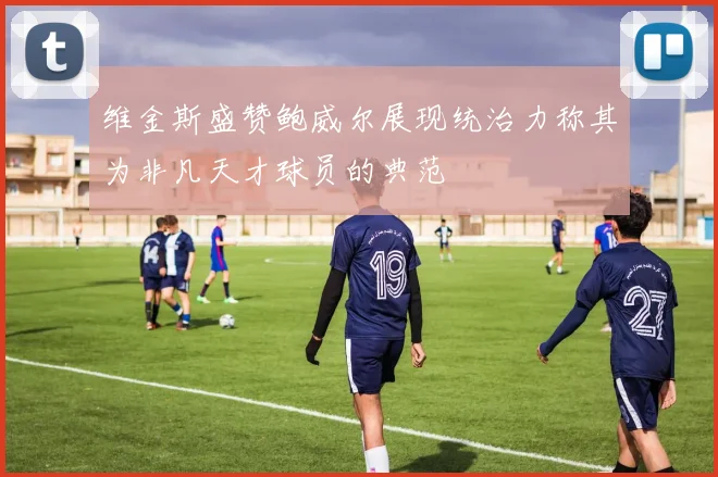 维金斯盛赞鲍威尔展现统治力称其为非凡天才球员的典范
