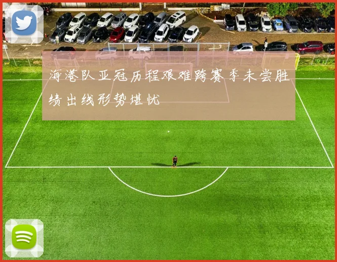 海港队亚冠历程艰难跨赛季未尝胜绩出线形势堪忧
