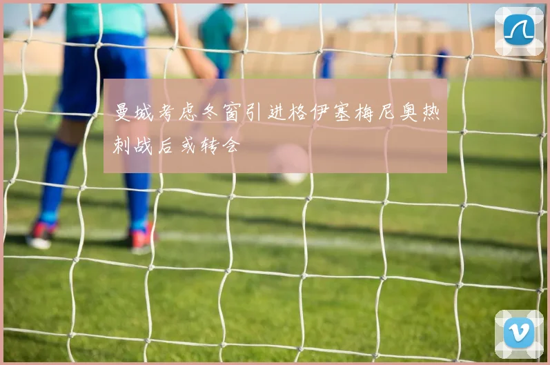 曼城考虑冬窗引进格伊塞梅尼奥热刺战后或转会