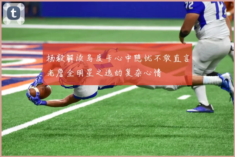 杨毅解读乌度卡心中隐忧不敢直言老詹全明星之选的复杂心情