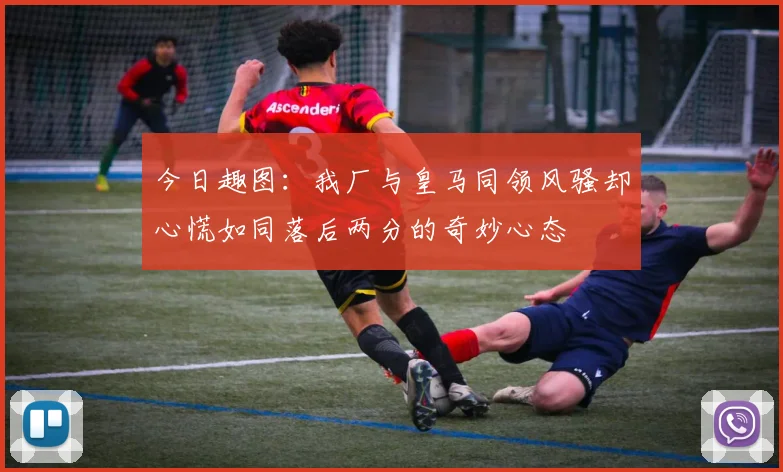 今日趣图：我厂与皇马同领风骚却心慌如同落后两分的奇妙心态