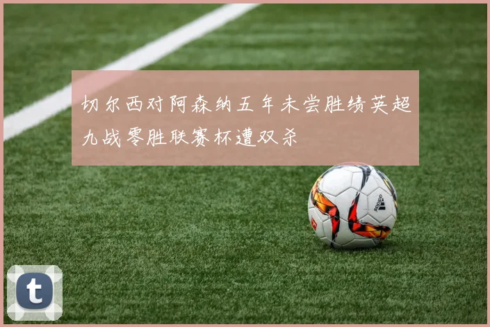 切尔西对阿森纳五年未尝胜绩英超九战零胜联赛杯遭双杀