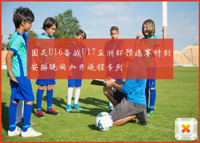国足U16备战U17亚洲杯预选赛特别安排晚间加开返程专列