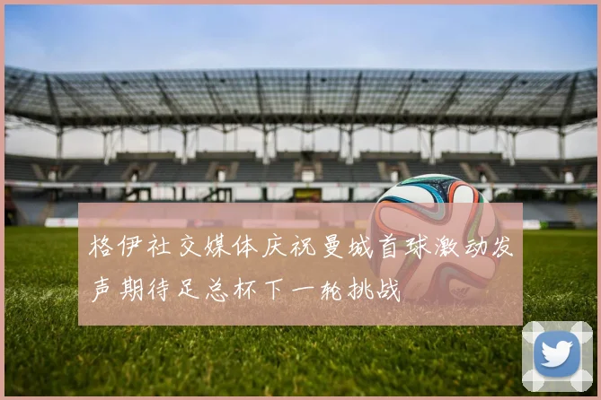 格伊社交媒体庆祝曼城首球激动发声期待足总杯下一轮挑战