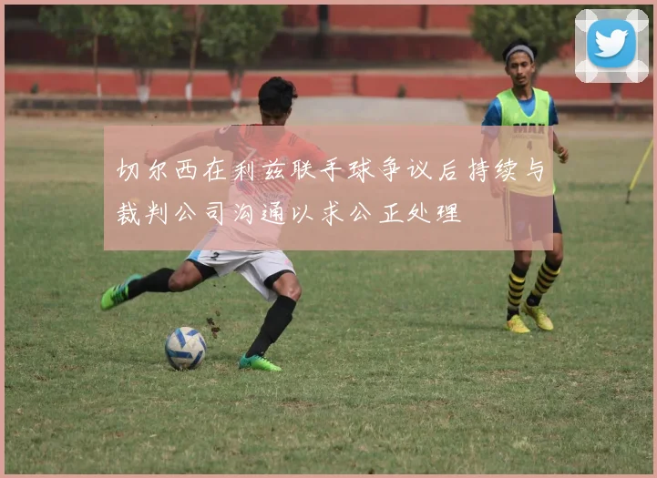 切尔西在利兹联手球争议后持续与裁判公司沟通以求公正处理