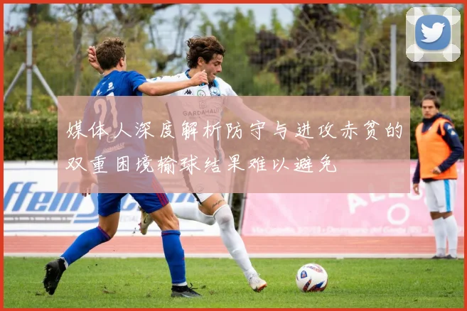 媒体人深度解析防守与进攻赤贫的双重困境输球结果难以避免