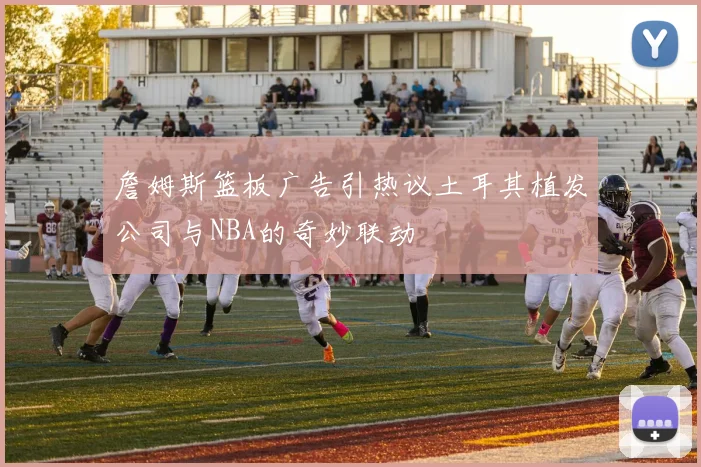 詹姆斯篮板广告引热议土耳其植发公司与NBA的奇妙联动