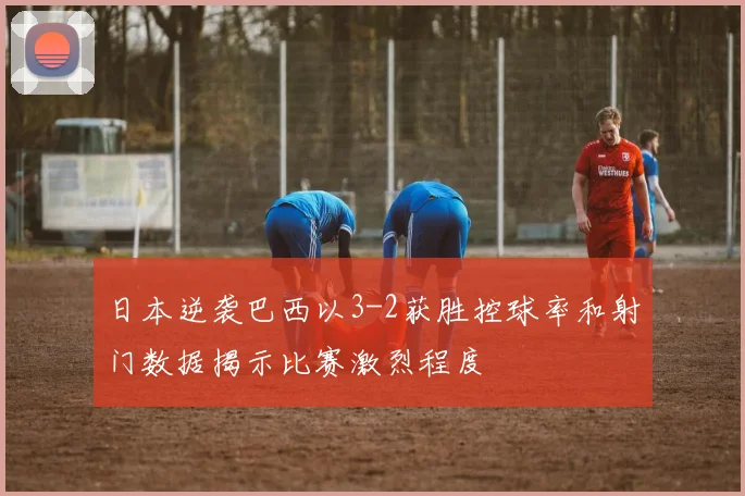 日本逆袭巴西以3-2获胜控球率和射门数据揭示比赛激烈程度