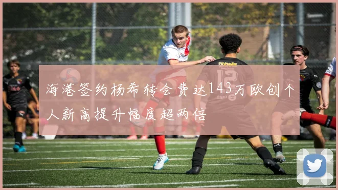 海港签约杨希转会费达143万欧创个人新高提升幅度超两倍