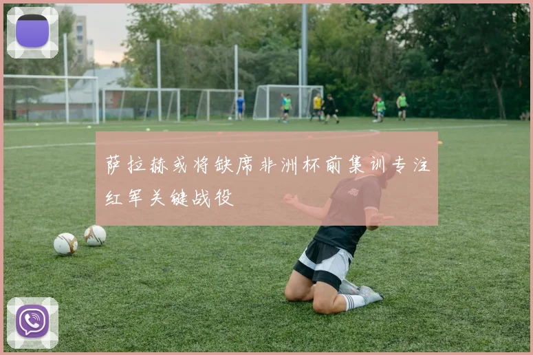 萨拉赫或将缺席非洲杯前集训专注红军关键战役