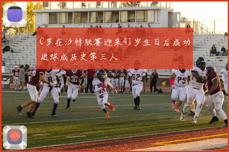 C罗在沙特联赛迎来41岁生日后成功进球成历史第三人