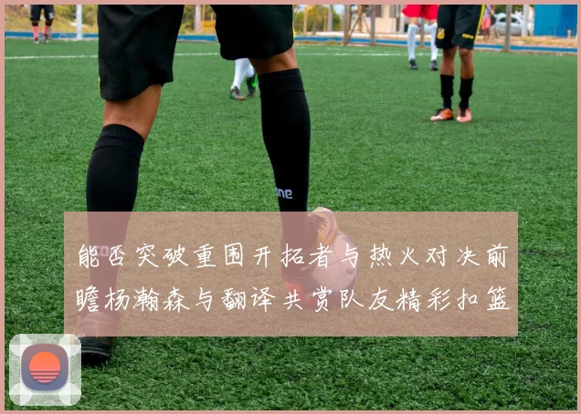 能否突破重围开拓者与热火对决前瞻杨瀚森与翻译共赏队友精彩扣篮瞬间